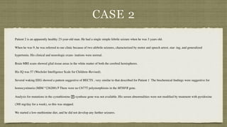 CASE 2
Patient 2 is an apparently healthy 23-year-old man. He had a single simple febrile seizure when he was 3 years old.
 

When he was 9, he was referred to our clinic because of two afebrile seizures, characterized by motor and speech arrest, star- ing, and generalized
hypertonia. His clinical and neurologic exam- inations were normal.
 

Brain MRI scans showed glial tissue areas in the white matter of both the cerebral hemispheres.
 

His IQ was 57 (Wechsler Intelligence Scale for Children–Revised).
 

Several waking EEG showed a pattern suggestive of BECTS , very similar to that described for Patient 1 The biochemical
fi
ndings were suggestive for
homocystinuria (MIM *236200).8 There were no C677T polymorphisms in the MTHFR gene.
 

Analysis for mutations in the cystathionine
􏰂
-synthase gene was not available. His serum abnormalities were not modi
fi
ed by treatment with pyridoxine
(300 mg/day for a week), so this was stopped.
 

We started a low-methionine diet, and he did not develop any further seizures.
 