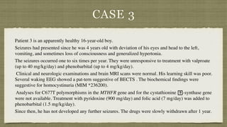 CASE 3
Patient 3 is an apparently healthy 16-year-old boy.
 

Seizures had presented since he was 4 years old with deviation of his eyes and head to the left,
vomiting, and sometimes loss of consciousness and generalized hypertonia.
 

The seizures occurred one to six times per year. They were unresponsive to treatment with valproate
(up to 40 mg/kg/day) and phenobarbital (up to 4 mg/kg/day)
.

Clinical and neurologic examinations and brain MRI scans were normal. His learning skill was poor.
Several waking EEG showed a pat-tern suggestive of BECTS . The biochemical
fi
ndings were
suggestive for homocystinuria (MIM *236200)
.

Analyses for C677T polymorphisms in the MTHFR gene and for the cystathionine
􏰂
-synthase gene
were not available. Treatment with pyridoxine (900 mg/day) and folic acid (7 mg/day) was added to
phenobarbital (1.5 mg/kg/day).
 

Since then, he has not developed any further seizures. The drugs were slowly withdrawn after 1 year.
 