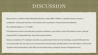 DISCUSSION
Homocystinuria, as de
fi
ned in Online Mendelian Inheritance in Man (MIM *236200), is a metabolic disorder caused by a
cystathionine -synthase gene de
fi
ciency, with increased serum concentrations of homocysteine and methionine.
 

The worldwide frequency is 1 in 344,000.
CNS impairment is present with mental delay, psychiatric disturbances, and evidence of other CNS problems (seizures, abnormal
unspeci
fi
ed EEG, extrapyramidal signs, and cerebrovascular accidents).
 

Seizures are reported in 21% of patients, most often as a grand mal type.To the best of our knowledge, no speci
fi
c EEG pattern has
ever been described. The only report on an association between homocystinuria and EEG pattern was by Del Giudice et al.Ten of their
19 patients showed abnormalities in their EEG, the most frequent being a nonspeci
fi
c slowing of background activity.
 