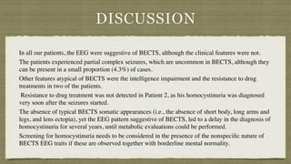 DISCUSSION
In all our patients, the EEG were suggestive of BECTS, although the clinical features were not.
 

The patients experienced partial complex seizures, which are uncommon in BECTS, although they
can be present in a small proportion (4.3%) of cases
.

Other features atypical of BECTS were the intelligence impairment and the resistance to drug
treatments in two of the patients
.

Resistance to drug treatment was not detected in Patient 2, as his homocystinuria was diagnosed
very soon after the seizures started.
 

The absence of typical BECTS somatic appearances (i.e., the absence of short body, long arms and
legs, and lens ectopia), yet the EEG pattern suggestive of BECTS, led to a delay in the diagnosis of
homocystinuria for several years, until metabolic evaluations could be performed.
 

Screening for homocystinuria needs to be considered in the presence of the nonspeci
fi
c nature of
BECTS EEG traits if these are observed together with borderline mental normality.
 