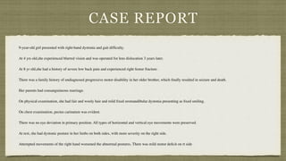 CASE REPORT
9-year-old girl presented with right-hand dystonia and gait dif
fi
culty.
 

At 4 yrs old,she experienced blurred vision and was operated for lens dislocation 3 years later.
 

At 8 yr old,she had a history of severe low back pain and experienced right femur fracture.
 

There was a family history of undiagnosed progressive motor disability in her older brother, which
fi
nally resulted in seizure and death.
 

Her parents had consanguineous marriage.
 

On physical examination, she had fair and wooly hair and mild
fi
xed oromandibular dystonia presenting as
fi
xed smiling.
 

On chest examination, pectus carinatum was evident.
 

There was no eye deviation in primary position. All types of horizontal and vertical eye movements were preserved.
 

At rest, she had dystonic posture in her limbs on both sides, with more severity on the right side.
 

Attempted movements of the right hand worsened the abnormal postures. There was mild motor de
fi
cit on rt side
 