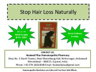 Stop Hair Loss Naturally
CONTACT US:
Healwell Plus Homoeopathic Pharmacy
Shop No. 3 Shanti Towers, Near Manekbaug Hall, Nehrunagar, Ambawadi
Ahmedabad – 380015. Gujarat, India.
Phone: +91-079-26610048 Email: healwellplus@gmail.com
Homoeopathic Medicines are Safe and Free from Side Effects.
Door Delivery
In India.
8 + 1 = 9
Week Supply
@ Rs. 300/-
 