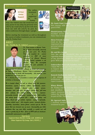 PHC Online support system:

                               The online
                                treatment
                                    is
                                supported
                               by      Dr.
                                  Pankaj
Darji. Our Patient over the world have an                                Mr. Samir Patel, Canada
easy access to our clinic by personal visit                              Nice journey with PHC. Way of handling, care is
(18/7), by e mail (24/7), by live web chat                               good of PHC.
from our web site (16/7), by post, by
video conference through skype / google.                                 Manish Juneja, USA
                                                                         Excellent service with personal attention of Dr.
Before starting the treatment as well as throughout                      Darji. Time to time good response. Keep it up.
the course of online treatment, you can communicate
with Dr. Pankaj Darji                                                    Hiren Trivedi, London
About                                                                    Good on line support with patient education. I
                                                                         impressed with professional nature of services and
Dr. Pankaj N. Darji (B.H.M.S;I.C.R)                                      personal attention which is rarely present in on line
                                Dr. Darji practice in Gujarat, India.    treatment.
                                He is studied homoeopathy intensively
                                for over seven years. Dr. Pankaj         Mr. and Mrs. Joseph
                                Darji was completed his medical          Very fast service. Wonderful time management
                                graduation in 2001 & joined              regarding dispatch medicines. Very quick response
                                Institutions of Clinical Research        of any question. I think this are good quality to
                                (I.C.R), reputed institution in the      grow. Wish you all the best for future.
                                Gujarat, India. He successfully
                                completed his post graduation in         Godavariben Maravadi, Rajsthan, India
                                2003-2004.                               I think PHC is the one of good homoeopathic clinic
After completed his fellowship in Baroda, he worked with pediatrician    in Gujarat which is giving nice service to needy
for 7years in Gandhinagar, Gujarat, India to understand pediatric        patient via post.
emergency & how to handle with homoeopathy – like convulsion, sever
breathlessness, high grade fever etc.                                    Ramesh Sindhavani, Australia
He is attending & paper presentation in various national conferences &   I am always impressed with the expertise,
workshops on homoeopathy.                                                professional and polite people. Appreciate the
                                                                         expert treatment and professionalism of Dr. Darji
He is treated Acute as well as chronic cases like psoriasis,
leucoderma, eczema, urticaria, asthma, hypertension, cancer,             Wincy, Kenya
rheumatism, diabetes, thyroid, piles, fistula, fissure,                  Dr. Pankaj and his homeopathic treatment are
dysentery, gout, joint pain, back pain, kidney stone, gall stone         just excellent. I impressed and appreciate the
ulcer, epilepsy, hair falling, obesity, acidity, migraine,               expert treatment. On line treatment by PHC is
                                                                         reduce the distance of thousand of mile. Happy to
personality disorder, depression, anxiety disorder, child problem
                                                                         be part of PHC. Thanking you.
like enlarge tonsil, recurrent cold – cough, bed wetting, nail
biting, thumb sucking, autistic, dyslexia, muscular dystrophy,           Mr. Agarwal, India
& gynec related cases – like irregular menses, recurrent abortion,       I received excellent attention and good medical
infertility, leucorrhoea, uterine fibroid, ovarian cyst etc, He has      treatment by post.
found that even terminal case of cancer, homoeopathy give better
palliation than any pain killer available in market and will
ensure a quality life for them. Cases of HIV with our treatment,
considerable improvement in count CD4 .
                           Panel doctor
     Gujarat State Electirc Comp .Ltd. (GSECL) &
       Uttar Gujarat Vij Comp. Ltd. ( UGVCL )
 