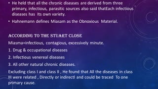 • He held that all the chronic diseases are derived from three
primary, infectious, parasitic sources also said thatEach infectious
diseases has Its own variety.
• Hahnemann defines Miasam as the Obnoxious Material.
According to the Stuart Close
Miasma=infectious, contagious, excessively minute.
1. Drug & occupational diseases
2. Infectious venereal diseases
3. All other natural chronic diseases.
Excluding class I and class II , He found that All the diseases in class
III were related , Directly or indirectl and could be traced To one
primary cause.
 