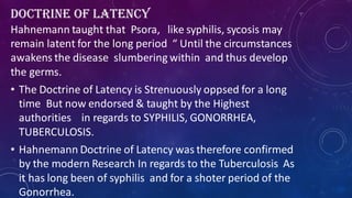 DOCTRINE OF LATENCY
Hahnemann taught that Psora, like syphilis, sycosis may
remain latent for the long period “ Until the circumstances
awakens the disease slumbering within and thus develop
the germs.
• The Doctrine of Latency is Strenuously oppsed for a long
time But now endorsed & taught by the Highest
authorities in regards to SYPHILIS, GONORRHEA,
TUBERCULOSIS.
• Hahnemann Doctrine of Latency was therefore confirmed
by the modern Research In regards to the Tuberculosis As
it has long been of syphilis and for a shoter period of the
Gonorrhea.
 