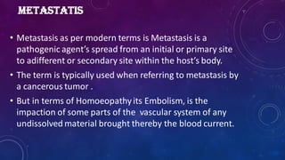 METASTATIS
• Metastasis as per modern terms is Metastasis is a
pathogenic agent’s spread from an initial or primary site
to adifferent or secondary site within the host’s body.
• The term is typically used when referring to metastasis by
a cancerous tumor .
• But in terms of Homoeopathy its Embolism, is the
impaction of some parts of the vascular system of any
undissolved material brought thereby the blood current.
 