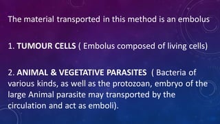 The material transported in this method is an embolus
1. TUMOUR CELLS ( Embolus composed of living cells)
2. ANIMAL & VEGETATIVE PARASITES ( Bacteria of
various kinds, as well as the protozoan, embryo of the
large Animal parasite may transported by the
circulation and act as emboli).
 