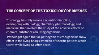 THE CONCEPT OF THE TOXICOLOGY OF DISEASE
Toxicology basically means a scientific discipline,
overlapping with biology, chemistry, pharmacology, and
medicine, that involves the study of the adverse effects of
chemical substances on living organisms.
Pathologist agree that all pathogenic microorganisms show
effect in the living beings by mean of specific poisons which
secret while living Or After death.
 