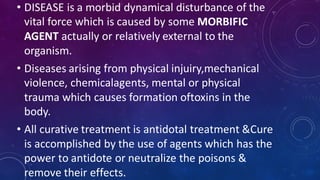 • DISEASE is a morbid dynamical disturbance of the
vital force which is caused by some MORBIFIC
AGENT actually or relatively external to the
organism.
• Diseases arising from physical injuiry,mechanical
violence, chemicalagents, mental or physical
trauma which causes formation oftoxins in the
body.
• All curative treatment is antidotal treatment &Cure
is accomplished by the use of agents which has the
power to antidote or neutralize the poisons &
remove their effects.
 