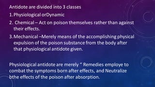 Antidote are divided into 3 classes
1.Physiological orDynamic
2. Chemical – Act on poison themselves rather than against
their effects.
3.Mechanical –Merely means of the accomplishing physical
expulsion of the poison substance from the body after
that physiologicalantidote given.
Physiological antidote are merely “ Remedies employe to
combat the symptoms born after effects, and Neutralize
bthe effects of the poison after absorption.
 