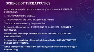SCIENCE OF THERAPEUTICS
As a science exemplied in the homoeopathy rests upon the 2 SERIES OF
PHENOMENA.
1. PHENOMENA Of the DISEASE
2. PHENOMENA of the DRUG or Agent used to treat.
This both are connected by the general law.
Systematizedknowledge of PHENOMENA Of the DISEASE– SCIENCE OF
PATHOLOGY.
Systematized knowledge of PHENOMENA of the DRUG – SCIENCE OF
PHARMACOLOGY.
Systematized knowledge of Law, principles methods – CONNECT THE TWO
SCIENCE CONSTITUENTS.
A true therapeutics stands as the connecting link between the Pathology &
Pharmacology
 