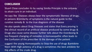 CONCLUSION
Stuart Close concludes its by saying Similia Principle is the onlyway
to attain cure in an individual.
He says like Diseases always bear the symptomatic likeness of drugs,
or poisons &Similarity of symptoms is the natural guide to the
curative remedy & to the true diagnosis of the disease
He also speaks about Drug Diseases and states that Every proving is
the clinical record of an artificial disease produced by some drugs &
Drugs also cause some disease further tells about the Overdosing &
too frequent changing of remedies in homoeopathic often leads to
the Confusion of the prescriber & the damage of the patient
suggest the young Homoeopaths to Stop the use of drugs &antidote
them With High potency of a drug is sometimes the best antidote for
the effects of the crude drug.
 