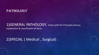 PATHOLOGY
1)GENERAL PATHOLOGY.- Deals with the Principles,theory,
explanation & classification of facts.
2)SPECIAL ( Medical , Surgical) .
 