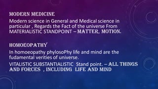 MODERN MEDICINE
Modern science in General and Medical science in
particular , Regards the Fact of the universe From
MATERIALISTIC STANDPOINT – matter, motion.
Homoeopathy
In homoeopathy phylosoPhy life and mind are the
fudamental verities of universe.
VITALISTIC SUBSTANTIALISTIC Stand point. – all things
and forces , including life and mind
 