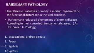 HAHNEMANN PATHOLOGY
• That Disease is always a primarly a morbid Dynamical or
the functional disturbace in the vital principle.
• Hahnemann reduce all phenomena of chronic disease
According to their cause four fundamental classes. ( As
like Cuvier In Zoology).
1. occupational or drug disease
2. Psora
3. Syphilis
4. Sycosis
 