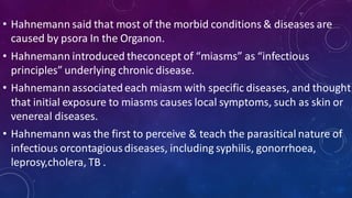 • Hahnemann said that most of the morbid conditions & diseases are
caused by psora In the Organon.
• Hahnemann introduced theconcept of “miasms” as “infectious
principles” underlying chronic disease.
• Hahnemann associatedeach miasm with specific diseases, and thought
that initial exposure to miasms causes local symptoms, such as skin or
venereal diseases.
• Hahnemann was the first to perceive & teach the parasitical nature of
infectious orcontagiousdiseases, including syphilis, gonorrhoea,
leprosy,cholera, TB .
 