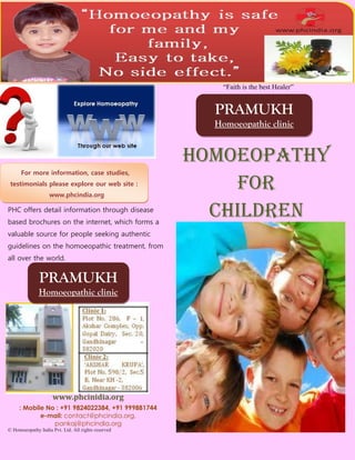 “Faith is the best Healer”


                                                      PRAMUKH
                                                      Homoeopathic clinic


                                                    Homoeopathy
      For more information, case studies,
 testimonials please explore our web site :
                   www.phcindia.org
                                                        For
PHC offers detail information through disease
based brochures on the internet, which forms a
                                                      children
valuable source for people seeking authentic
guidelines on the homoeopathic treatment, from
all over the world.


              PRAMUKH
              Homoeopathic clinic




                     www.phcinidia.org
     : Mobile No : +91 9824022384, +91 999881744
            e-mail: contact@phcindia.org,
                pankaj@phcindia.org
© Homoeopathy India Pvt. Ltd. All rights reserved
 