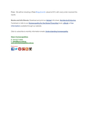 Free: We will be including a Free Mag phos 6c valued at $15, with every order received this
month.
Books and Info Sheets: Download and print our Animal info sheet, Accidents & Injuries
Factsheet or refer to our Homoeopathy for the Home Prescriber book, eBook or free
information available through our website.
Click to subscribe to monthly information emails Understanding homoeopathy.
Owen homoeopathics
P: 08 9277 9565
E: owen@h-e-c.com.au
www.owenhomoeopathics.com.au
Find us on:
 