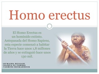 Homo erectus 
El Homo Erectus es 
un homínido extinto. 
Antepasada del Homo Sapiens, 
esta especie comenzó a habitar 
la Tierra hace unos 1,8 millones 
de años y se extinguió hace unos 
130 mil. 
- O UMA IMA B E L K A D I 
- N A J O U A E L F A R I S S I 
- Y A SMI N E B E N K A D D O U R 
 