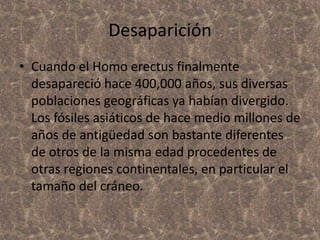 Desaparición
• Cuando el Homo erectus finalmente
desapareció hace 400,000 años, sus diversas
poblaciones geográficas ya habían divergido.
Los fósiles asiáticos de hace medio millones de
años de antigüedad son bastante diferentes
de otros de la misma edad procedentes de
otras regiones continentales, en particular el
tamaño del cráneo.

 