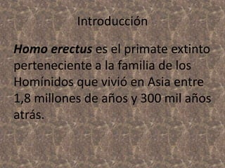 Introducción
Homo erectus es el primate extinto
perteneciente a la familia de los
Homínidos que vivió en Asia entre
1,8 millones de años y 300 mil años
atrás.

 