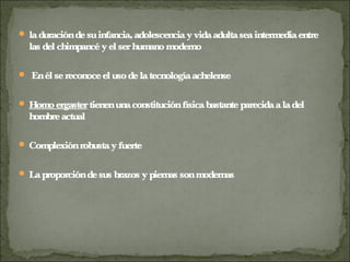  laduracióndesuinfancia,adolescenciayvidaadultaseaintermediaentre
las del chimpancéyel serhumanomoderno
 Enél sereconoceel usodelatecnologíaachelense
 Homoergastertienenunaconstituciónfísicabastanteparecidaaladel
hombreactual
 Complexiónrobustayfuerte
 Laproporcióndesus brazos y piernas sonmodernas
 