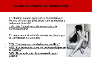 En el último estudio cuantitativo desarrollado en México afínales del 2005 sobre valores sociales y culturales demostró: 1 de cada 3 mexicanos tiene aversión a la homosexualidad En la encuesta Mundial de valores impulsada por la Universidad de Michigan:   32%  “La homosexualidad no se justifica” 44% “Los homosexuales no debe participar en la política”  30% “No acepta a un homosexual como vecino”   ALGUNAS ENCUESTAS MENCIONAN……… 
