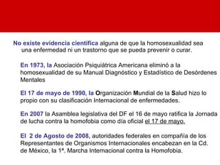 No existe evidencia científica  alguna de que la homosexualidad sea una enfermedad ni un trastorno que se pueda prevenir o curar.  En 1973, la  Asociación Psiquiátrica Americana eliminó a la homosexualidad de su Manual Diagnóstico y Estadístico de Desórdenes Mentales   El 17 de mayo de 1990, la  O rganización  M undial de la  S alud hizo lo propio con su clasificación Internacional de enfermedades. En 2007  la Asamblea legislativa del DF el 16 de mayo ratifica la Jornada de lucha contra la homofobia como día oficial  el 17 de mayo. El  2 de Agosto de 2008,  autoridades federales en compañía de los Representantes de Organismos Internacionales encabezan en la Cd.  de México, la 1ª. Marcha Internacional contra la Homofobia. 