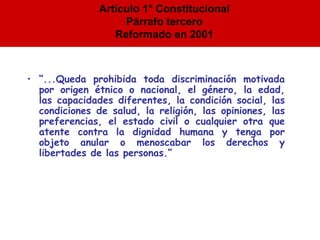 “ ... Queda prohibida toda discriminación motivada por origen étnico o nacional, el género, la edad, las capacidades diferentes, la condición social, las condiciones de salud, la religión, las opiniones, las preferencias, el estado civil o cualquier otra que atente contra la dignidad humana y tenga por objeto anular o menoscabar los derechos y libertades de las personas. ” Artículo 1° Constitucional Párrafo tercero Reformado en 2001 