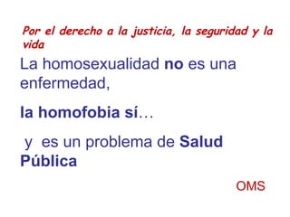Por el derecho a la justicia, la seguridad y la vida La homosexualidad  no  es una enfermedad,  la homofobia sí … y  es un problema de  Salud Pública OMS 