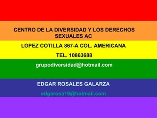 CENTRO DE LA DIVERSIDAD Y LOS DERECHOS SEXUALES AC  LOPEZ COTILLA 867-A COL. AMERICANA  TEL. 10863688 [email_address] EDGAR ROSALES GALARZA   [email_address]   