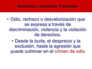 Odio, rechazo o desvalorización que se expresa a través de discriminación, violencia y la violación de derechos. Desde la burla, el desprecio y la exclusión, hasta la agresión que puede culminar en el  crimen de odio Homofobia, Lesbofobia, Transfobia 