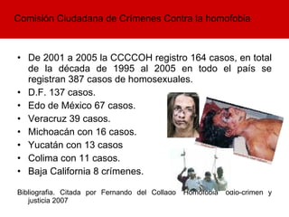 De 2001 a 2005 la CCCCOH registro 164 casos, en total de la década de 1995 al 2005 en todo el país se registran 387 casos de homosexuales. D.F. 137 casos. Edo de México 67 casos. Veracruz 39 casos. Michoacán con 16 casos.  Yucatán con 13 casos Colima con 11 casos.  Baja California 8 crímenes.  Bibliografia. Citada por Fernando del Collado “Homofobia” odio-crimen y justicia 2007  Comisión Ciudadana de Crímenes Contra la homofobia  