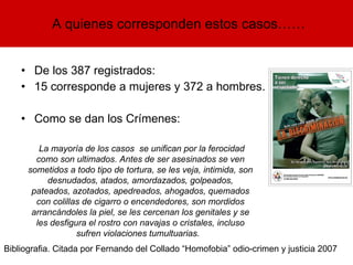 De los 387 registrados: 15 corresponde a mujeres y 372 a hombres.  Como se dan los Crímenes: A quienes corresponden estos casos…… La mayoría de los casos  se unifican por la ferocidad como son ultimados. Antes de ser asesinados se ven sometidos a todo tipo de tortura, se les veja, intimida, son desnudados, atados, amordazados, golpeados, pateados, azotados, apedreados, ahogados, quemados con colillas de cigarro o encendedores, son mordidos arrancándoles la piel, se les cercenan los genitales y se les desfigura el rostro con navajas o cristales, incluso sufren violaciones tumultuarias.  Bibliografia. Citada por Fernando del Collado “Homofobia” odio-crimen y justicia 2007 