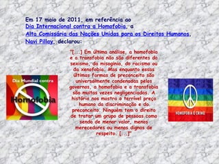 Em 17 maio de 2011, em referência ao
Dia Internacional contra a Homofobia, a
Alta Comissária das Nações Unidas para os Direitos Humanos,
Navi Pillay, declarou:
               "[...] Em última análise, a homofobia
               e a transfobia não são diferentes do
               sexismo, da misoginia, do racismo ou
                 da xenofobia. Mas enquanto essas
                 últimas formas de preconceito são
                  universalmente condenadas pelos
               governos, a homofobia e a transfobia
                são muitas vezes negligenciadas. A
                história nos mostra o terrível preço
                    humano da discriminação e do
                preconceito. Ninguém tem o direito
               de tratar um grupo de pessoas como
                    sendo de menor valor, menos
                  merecedores ou menos dignos de
                           respeito. [...]"
 