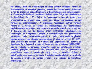 No Brasil, além da Constituição de 1988 proibir qualquer forma de
discriminação de maneira genérica, várias leis estão sendo discutidas
a fim de proibirem especificamente a discriminação aos homossexuais.
A Constituição Federal brasileira define como “objetivo fundamental
da República” (art. 3º, IV) o de “promover o bem de todos, sem
preconceitos de origem, raça, sexo, cor, idade, ou quaisquer outras
formas de discriminação”. A expressão "quaisquer outras formas"
refere-se a todas as formas de discriminação não mencionadas
explicitamente no artigo, tais como a orientação sexual, entre outras.
O Projeto de Lei da Câmara (PLC) 122/2006, atualmente em
tramitação no Congresso[, propõe a criminalização dos preconceitos
motivados pela orientação sexual e pela identidade de gênero,
equiparando-os aos demais preconceitos já objeto da Lei 7716/89.
Esse projeto foi iniciado na Câmara dos Deputados, de autoria da
deputada Iara Bernardi e que ali tramitou com o número 5003/2001,
que na redação já aprovada propunha, além da penalização criminal,
também punições adicionais de natureza civil para o preconceito
homofóbico, como a perda do cargo para o servidor público, a
inabilitação para contratos junto à administração pública, a proibição
de acesso a crédito de bancos oficiais, e a vedação de benefícios
tributários.
 