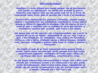 “EXPLICAÇÃO PUBLICA”

 Homofobia é o termo utilizado para nomear qualquer tipo de discriminação
   e/ou aversão aos homossexuais. No sentido mais profundo da palavra,
  homofobia ainda significa medo que uma pessoa pode ter de se tornar um
homossexual. Dessa forma, pode-se perceber que o termo é um neologismo.

  Existem várias ramificações que justificam a homofobia. Algumas pessoas
encaram a homofobia como uma manifestação semelhante ao racismo onde as
 pessoas se limitam às imposições da sociedade e não são abertas ao novo e
  outras já veem a homofobia como um problema do século que contradiz os
     ensinamentos recebidos pela sociedade, pela família e pela religião.

Uma pessoa pode até não concordar com a homossexualidade, mas a partir do
  momento em que um ser humano, independente de sua cor, raça, credo ou
   sexo, é discriminado por ser homossexual, surge então o ato homofóbico.
 Atribui-se a ele a injúria, difamação, gestos e mímicas obscenas, antipatia,
ironia, sarcasmo, insinuações e qualquer outra forma de criticar e banalizar o
                                 homossexual.

  Em relação ao medo de se tornar homossexual muitas pessoas tentam o
 suicídio, tentam mudar sua orientação sexual, possuem baixa auto-estima,
    comportamento compulsivo, afastamento da família, busca refúgio em
      substâncias como álcool, desconfiança, autocrítica entre outras.

Há uma grande polêmica entre homossexualidade e religião, pois a Bíblia (livro
  utilizado pelo cristianismo) condena o ato homossexual e isso gera grande
  revolta nos homossexuais. Ainda existem outros grupos, independentes de
 religião, que não aceitam os homossexuais e por isso praticam crimes contra
                 os mesmos, chegando até a tirar-lhes a vida.
 