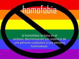 homofobia

      la homofobia se basa en el
rechazo, discriminación y/o violencia de
 una persona cualquiera a una persona
              homosexual.
 