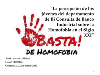 “La percepción de los
                             jóvenes del departamento
                               de Bi Consulta de Banco
                                     Industrial sobre la
                                Homofobia en el Siglo
                                                   XXI”




Astrid Amanda Batres
Carné 11003476
Guatemala 22 de marzo 2013

                                                       1
 
