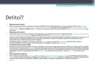 Delito??
• Bajo penas de cárcel
• Como se puede apreciar en el mapa, la homosexualidad está penada legalmente en varios países de África (como Senegal,
Tanzania, Zambia, Kenia, Sierra Leona, Etiopía, Malawi y Eritrea) así como en otros países como Guyana, Malasia, Papúa
Nueva Guinea, algunas repúblicas de Asia central y en un gran número de países islámicos (Oriente Próximo y Medio, norte
de África).
• Bajo pena de muerte
• La pena de muerte por tener relaciones homosexuales o por sodomía existe en los siguiente países: Arabia Saudita, Emiratos
Árabes Unidos, Irán, Mauritania, algunos estados del norte de Nigeria, Somalia, Sudán y Yemen.[5]
• En el caso de los Emiratos Árabes Unidos, las relaciones sexuales extramatrimoniales se pueden condenar con la muerte y el
artículo 354 del código penal federal, que trata de la violación de mujeres y hombres, podría ser interpretado como
incluyendo al sexo anal consensual entre hombres.
• En algunos países o regiones en las que se aplica la Sharia, como es el caso de Afganistán, donde las leyes sobre la
homosexualidad no están claras, la sodomía puede ser castigada a muerte por lapidación.
• Asesinato de personas LGBT
• En países en los que la homofobia está muy extendida, a pesar de no haber persecución estatal, las cifras de muertes pueden
ser muy altas. De entre estos, es Brasil el país en el que más asesinatos de homosexuales se producen, habiéndose registrado
122 en 2007, la mitad de transexuales. Los activistas LGBT creen que la cifra puede ser superior, ya que no existe un control
estadístico oficial. El segundo país en la lista es México, con unos 35 casos por año, y tercero EE. UU., con unos 25 por
año.[38] [39]
• Discriminación laboral
• En un informe presentado el 10 de mayo de 2007, la Organización Internacional del Trabajo ha señalado que las personas
LGBT suelen ser discriminadas en el trabajo y al realizar el servicio militar voluntario y obligatorio, sufriendo especialmente
violencia verbal, física y psicológica, debido en gran medida a la falta de legislación en la mayoría de países.[40]
• INICIO
 