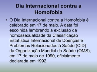 Dia Internacional contra a
Homofobia
• O Dia Internacional contra a Homofobia é
celebrado em 17 de maio. A data foi
escolhida lembrando a exclusão da
homossexualidade da Classificação
Estatística Internacional de Doenças e
Problemas Relacionados à Saúde (CID)
da Organização Mundial da Saúde (OMS),
em 17 de maio de 1990, oficialmente
declarada em 1992.
 