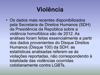 Violência
• Os dados mais recentes disponibilizados
pela Secretaria de Direitos Humanos (SDH)
da Presidência da República sobre a
violência homofóbica são de 2012. As
análises foram feitas essencialmente a partir
dos dados provenientes do Disque Direitos
Humanos (Disque 100) da SDH: as
estatísticas analisadas referem‐se às
violações reportadas, não correspondendo à
totalidade das violências ocorridas
cotidianamente contra LGBTs.
 