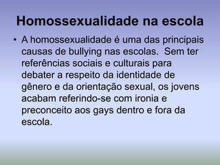 Homossexualidade na escola
• A homossexualidade é uma das principais
causas de bullying nas escolas. Sem ter
referências sociais e culturais para
debater a respeito da identidade de
gênero e da orientação sexual, os jovens
acabam referindo-se com ironia e
preconceito aos gays dentro e fora da
escola.
 