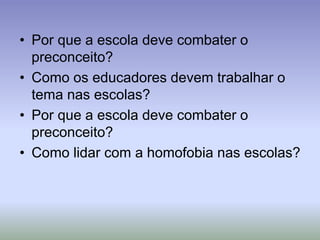 • Por que a escola deve combater o
preconceito?
• Como os educadores devem trabalhar o
tema nas escolas?
• Por que a escola deve combater o
preconceito?
• Como lidar com a homofobia nas escolas?
 