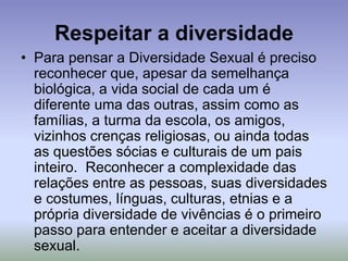 Respeitar a diversidade
• Para pensar a Diversidade Sexual é preciso
reconhecer que, apesar da semelhança
biológica, a vida social de cada um é
diferente uma das outras, assim como as
famílias, a turma da escola, os amigos,
vizinhos crenças religiosas, ou ainda todas
as questões sócias e culturais de um pais
inteiro. Reconhecer a complexidade das
relações entre as pessoas, suas diversidades
e costumes, línguas, culturas, etnias e a
própria diversidade de vivências é o primeiro
passo para entender e aceitar a diversidade
sexual.
 