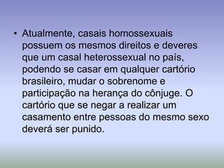 • Atualmente, casais homossexuais
possuem os mesmos direitos e deveres
que um casal heterossexual no país,
podendo se casar em qualquer cartório
brasileiro, mudar o sobrenome e
participação na herança do cônjuge. O
cartório que se negar a realizar um
casamento entre pessoas do mesmo sexo
deverá ser punido.
 