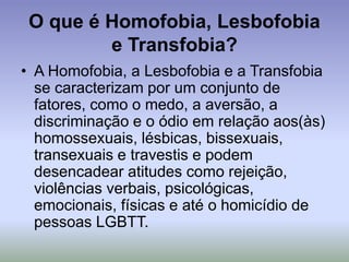 O que é Homofobia, Lesbofobia
e Transfobia?
• A Homofobia, a Lesbofobia e a Transfobia
se caracterizam por um conjunto de
fatores, como o medo, a aversão, a
discriminação e o ódio em relação aos(às)
homossexuais, lésbicas, bissexuais,
transexuais e travestis e podem
desencadear atitudes como rejeição,
violências verbais, psicológicas,
emocionais, físicas e até o homicídio de
pessoas LGBTT.
 
