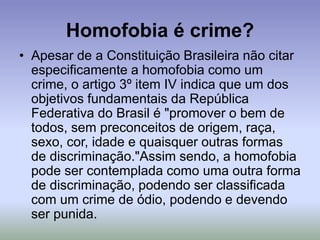 Homofobia é crime?
• Apesar de a Constituição Brasileira não citar
especificamente a homofobia como um
crime, o artigo 3º item IV indica que um dos
objetivos fundamentais da República
Federativa do Brasil é "promover o bem de
todos, sem preconceitos de origem, raça,
sexo, cor, idade e quaisquer outras formas
de discriminação."Assim sendo, a homofobia
pode ser contemplada como uma outra forma
de discriminação, podendo ser classificada
com um crime de ódio, podendo e devendo
ser punida.
 