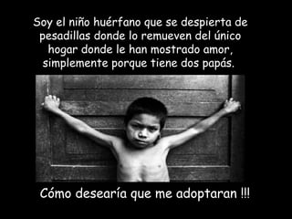 Soy el niño huérfano que se despierta de
 pesadillas donde lo remueven del único
   hogar donde le han mostrado amor,
  simplemente porque tiene dos papás.




 Cómo desearía que me adoptaran !!!
 