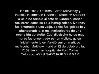 En octubre 7 de 1998, Aaron McKinney y
Russell Henderson llevaron a Matthew Shepard
  a un área remota al este de Laramie, donde
realizaron actos de odio inimaginables. Matthew
fue amarrado a una verja, donde fue golpeado y
   abandonado al clima inmisericorde de una
 noche fría de otoño. Casi dieciocho horas más
   tarde fue encontrado por un ciclista, quien
    inicialmente lo confundió con un muñeco
maltrecho. Matthew murió el 12 de octubre a las
     12:53 am en un hospital de Fort Collins,
    Colorado. ASESINADO POR SER GAY.
 
